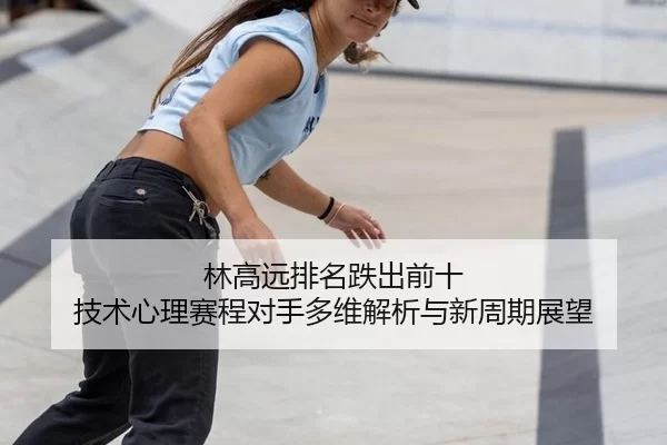 林高远排名跌出前十 技术心理赛程对手多维解析与新周期展望