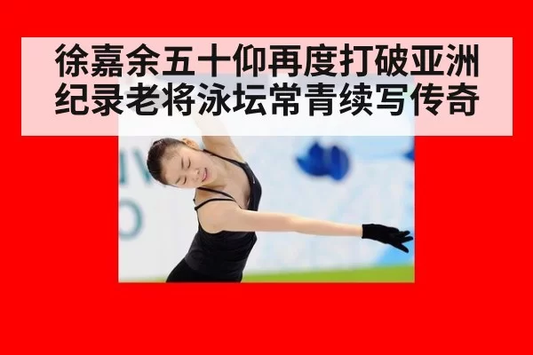 徐嘉余五十仰再度打破亚洲纪录老将泳坛常青续写传奇