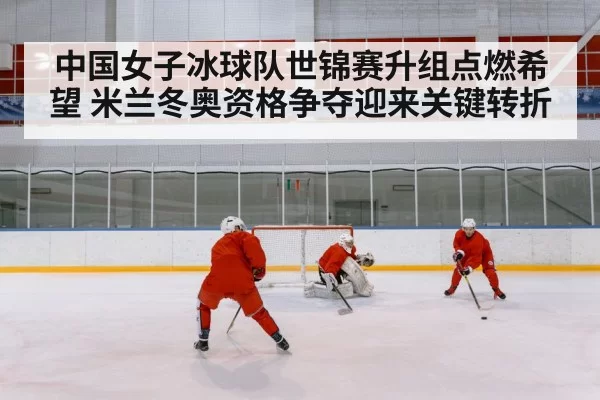 中国女子冰球队世锦赛升组点燃希望 米兰冬奥资格争夺迎来关键转折