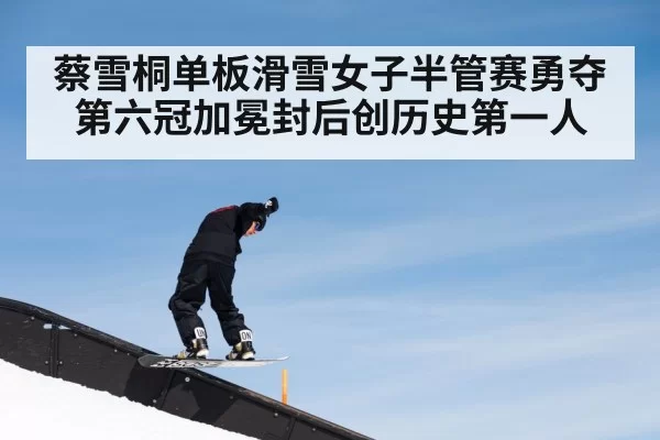 蔡雪桐单板滑雪女子半管赛勇夺第六冠加冕封后创历史第一人